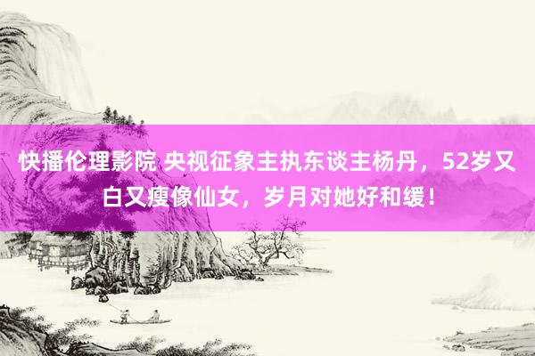 快播伦理影院 央视征象主执东谈主杨丹，52岁又白又瘦像仙女，岁月对她好和缓！