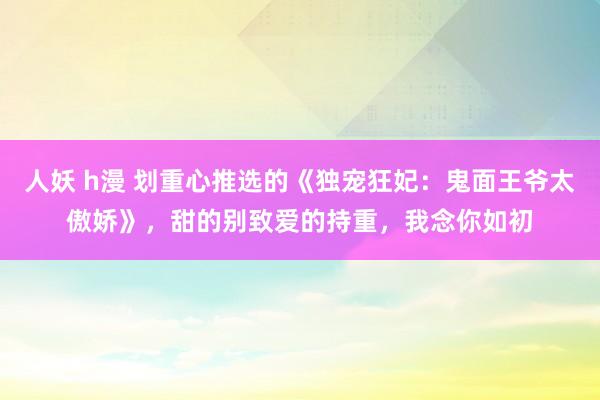 人妖 h漫 划重心推选的《独宠狂妃：鬼面王爷太傲娇》，甜的别致爱的持重，我念你如初