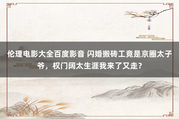 伦理电影大全百度影音 闪婚搬砖工竟是京圈太子爷，权门阔太生涯我来了又走？