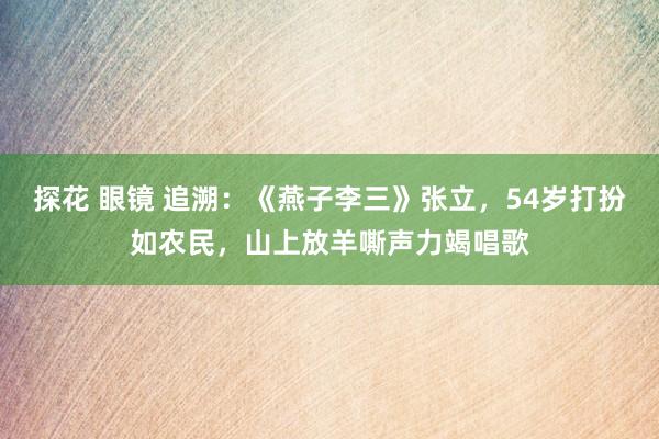 探花 眼镜 追溯：《燕子李三》张立，54岁打扮如农民，山上放羊嘶声力竭唱歌