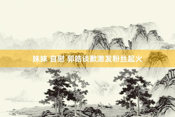 妹妹 自慰 郭皓谈歉激发粉丝起火