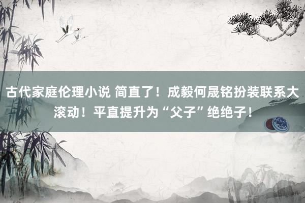 古代家庭伦理小说 简直了！成毅何晟铭扮装联系大滚动！平直提升为“父子”绝绝子！