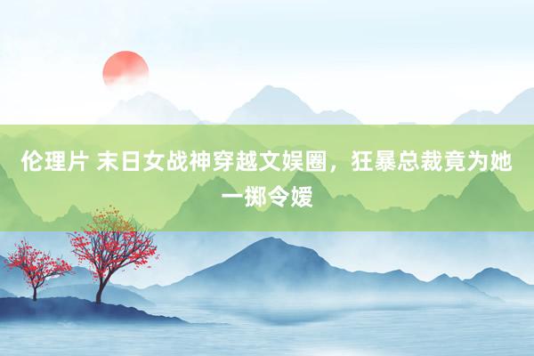 伦理片 末日女战神穿越文娱圈，狂暴总裁竟为她一掷令嫒