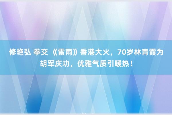 修艳弘 拳交 《雷雨》香港大火，70岁林青霞为胡军庆功，优雅气质引暖热！