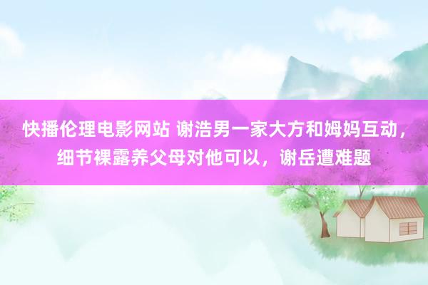 快播伦理电影网站 谢浩男一家大方和姆妈互动，细节裸露养父母对他可以，谢岳遭难题