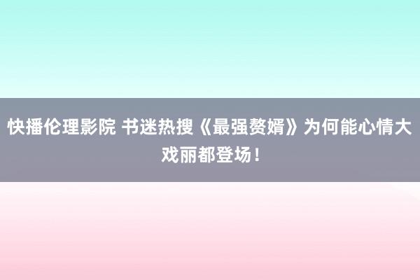 快播伦理影院 书迷热搜《最强赘婿》为何能心情大戏丽都登场！