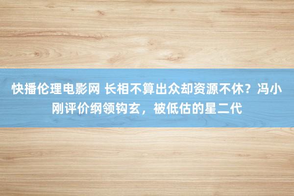 快播伦理电影网 长相不算出众却资源不休？冯小刚评价纲领钩玄，被低估的星二代