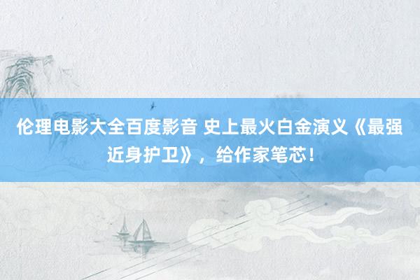 伦理电影大全百度影音 史上最火白金演义《最强近身护卫》，给作家笔芯！