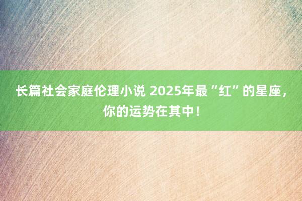 长篇社会家庭伦理小说 2025年最“红”的星座，你的运势在其中！