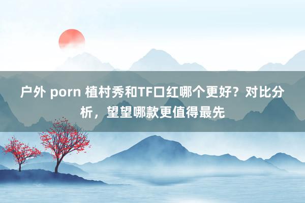户外 porn 植村秀和TF口红哪个更好？对比分析，望望哪款更值得最先