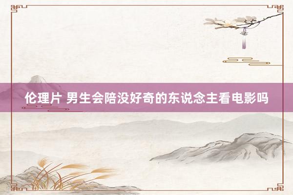 伦理片 男生会陪没好奇的东说念主看电影吗