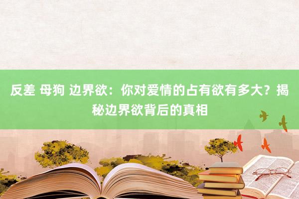 反差 母狗 边界欲：你对爱情的占有欲有多大？揭秘边界欲背后的真相