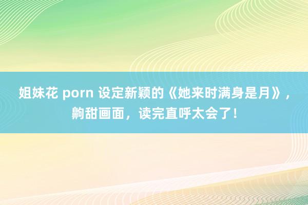 姐妹花 porn 设定新颖的《她来时满身是月》，齁甜画面，读完直呼太会了！