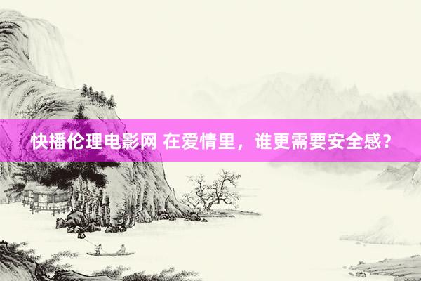 快播伦理电影网 在爱情里，谁更需要安全感？
