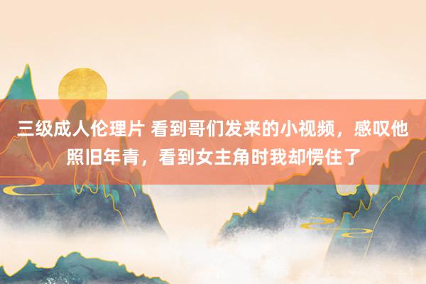 三级成人伦理片 看到哥们发来的小视频，感叹他照旧年青，看到女主角时我却愣住了