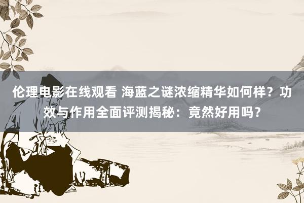 伦理电影在线观看 海蓝之谜浓缩精华如何样？功效与作用全面评测揭秘：竟然好用吗？