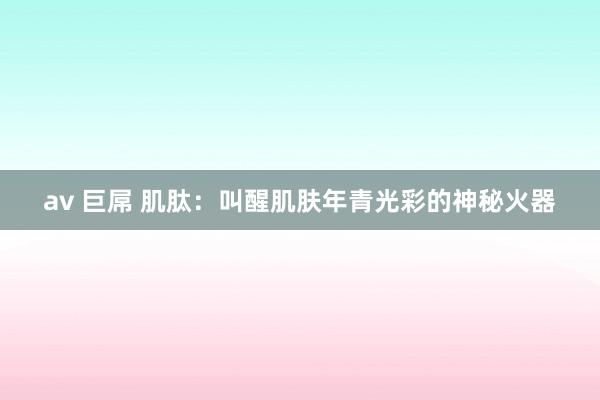av 巨屌 肌肽：叫醒肌肤年青光彩的神秘火器
