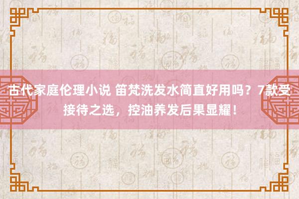 古代家庭伦理小说 笛梵洗发水简直好用吗？7款受接待之选，控油养发后果显耀！