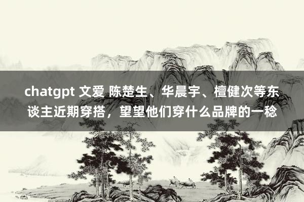 chatgpt 文爱 陈楚生、华晨宇、檀健次等东谈主近期穿搭，望望他们穿什么品牌的一稔
