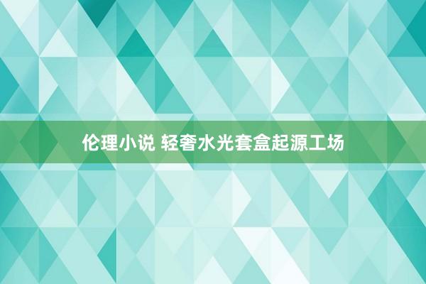 伦理小说 轻奢水光套盒起源工场