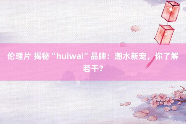 伦理片 揭秘“huiwai”品牌：潮水新宠，你了解若干？