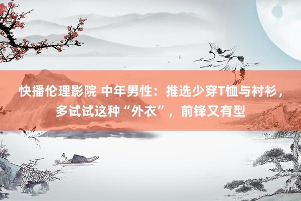 快播伦理影院 中年男性：推选少穿T恤与衬衫，多试试这种“外衣”，前锋又有型