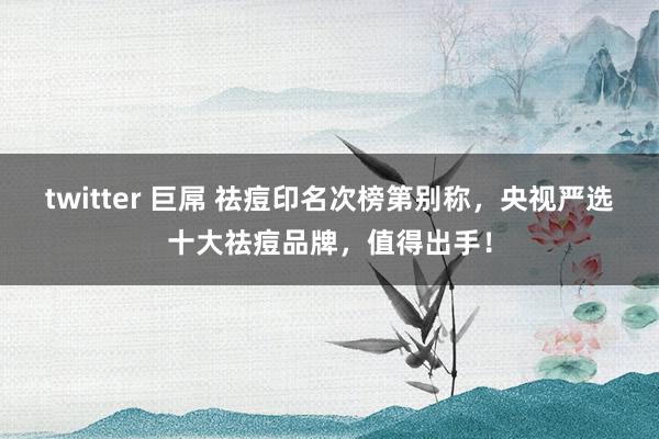 twitter 巨屌 祛痘印名次榜第别称，央视严选十大祛痘品牌，值得出手！