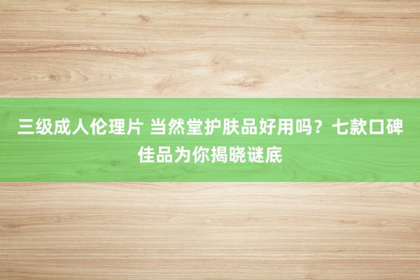 三级成人伦理片 当然堂护肤品好用吗？七款口碑佳品为你揭晓谜底