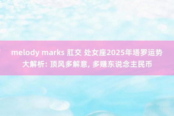 melody marks 肛交 处女座2025年塔罗运势大解析: 顶风多解意， 多赚东说念主民币