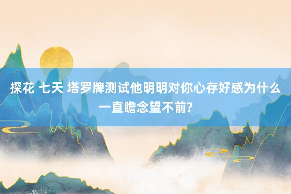探花 七天 塔罗牌测试他明明对你心存好感为什么一直瞻念望不前?