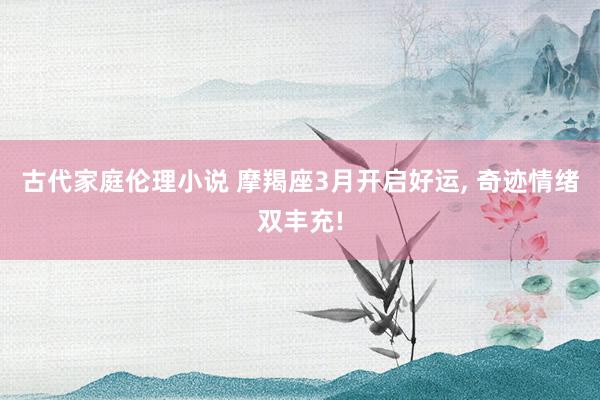 古代家庭伦理小说 摩羯座3月开启好运， 奇迹情绪双丰充!