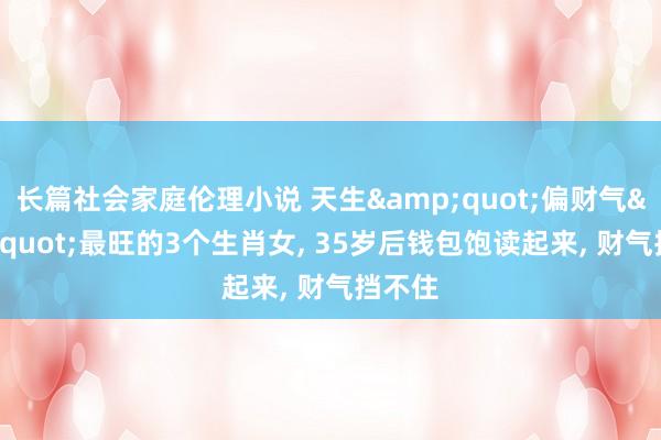 长篇社会家庭伦理小说 天生&quot;偏财气&quot;最旺的3个生肖女， 35岁后钱包饱读起来， 财气挡不住