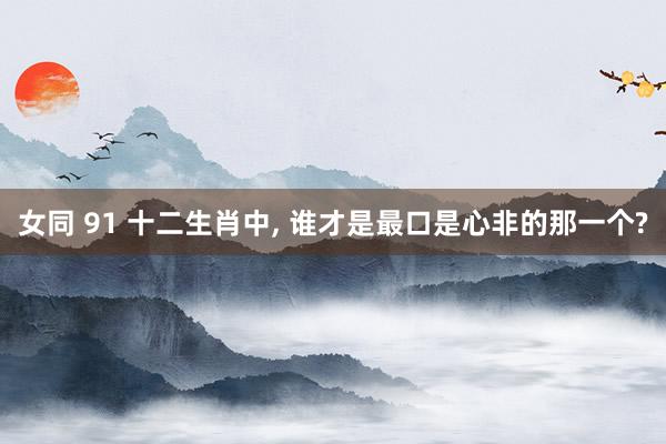 女同 91 十二生肖中， 谁才是最口是心非的那一个?