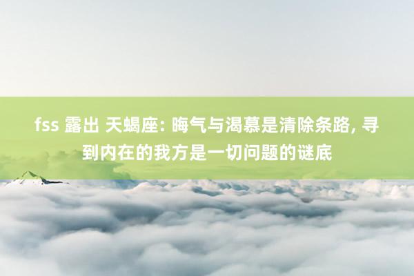 fss 露出 天蝎座: 晦气与渴慕是清除条路， 寻到内在的我方是一切问题的谜底