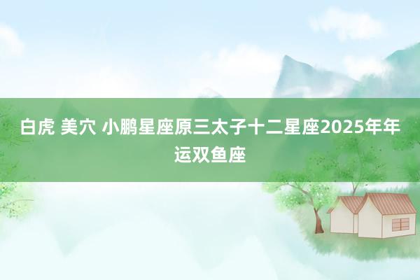 白虎 美穴 小鹏星座原三太子十二星座2025年年运双鱼座