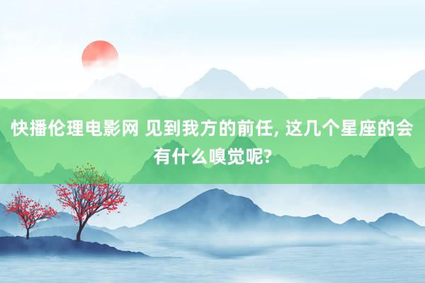 快播伦理电影网 见到我方的前任， 这几个星座的会有什么嗅觉呢?
