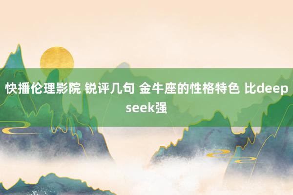 快播伦理影院 锐评几句 金牛座的性格特色 比deepseek强
