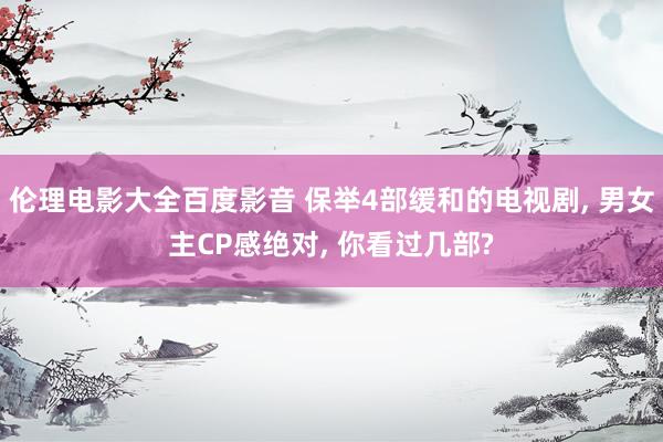 伦理电影大全百度影音 保举4部缓和的电视剧， 男女主CP感绝对， 你看过几部?