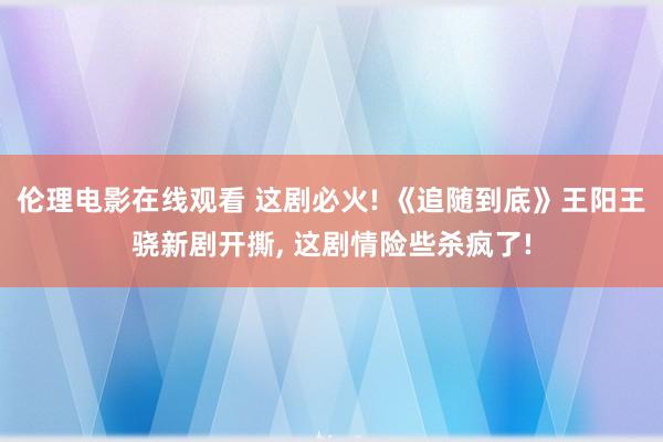 伦理电影在线观看 这剧必火! 《追随到底》王阳王骁新剧开撕， 这剧情险些杀疯了!