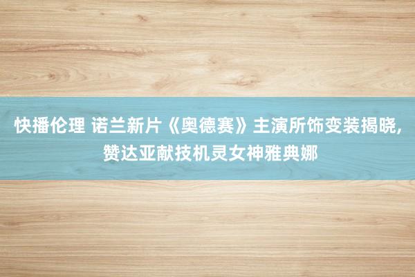 快播伦理 诺兰新片《奥德赛》主演所饰变装揭晓， 赞达亚献技机灵女神雅典娜