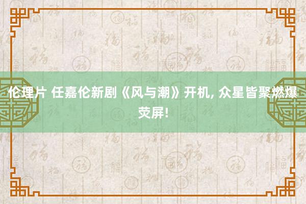 伦理片 任嘉伦新剧《风与潮》开机， 众星皆聚燃爆荧屏!