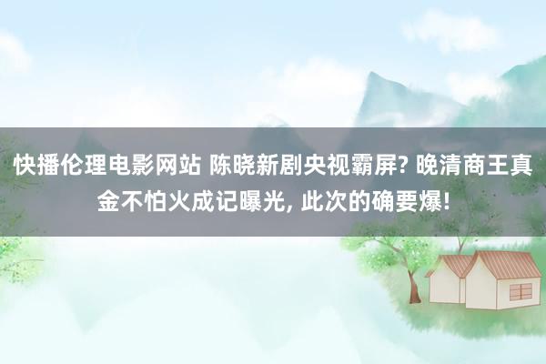 快播伦理电影网站 陈晓新剧央视霸屏? 晚清商王真金不怕火成记曝光， 此次的确要爆!