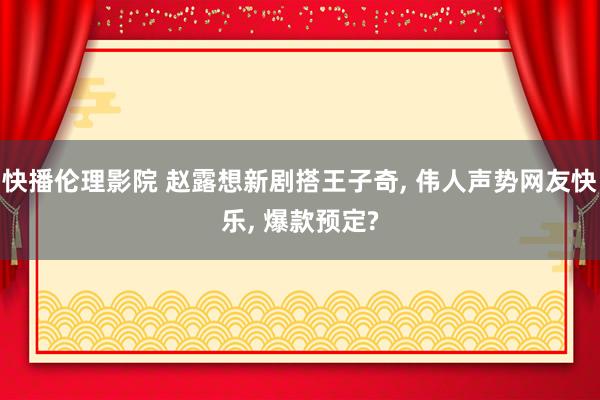 快播伦理影院 赵露想新剧搭王子奇， 伟人声势网友快乐， 爆款预定?