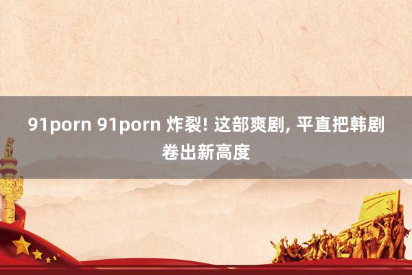 91porn 91porn 炸裂! 这部爽剧， 平直把韩剧卷出新高度
