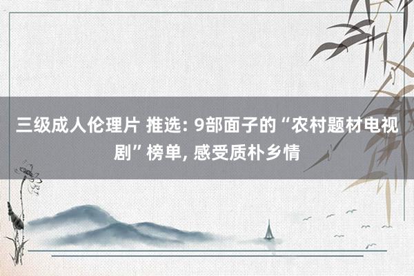 三级成人伦理片 推选: 9部面子的“农村题材电视剧”榜单， 感受质朴乡情