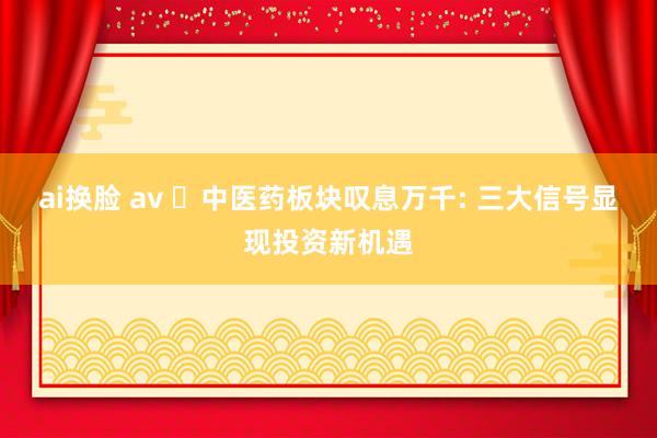 ai换脸 av ‌中医药板块叹息万千: 三大信号显现投资新机遇