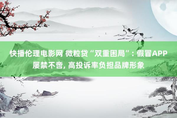 快播伦理电影网 微粒贷“双重困局”: 假冒APP屡禁不啻， 高投诉率负担品牌形象