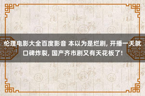 伦理电影大全百度影音 本以为是烂剧， 开播一天就口碑炸裂， 国产齐市剧又有天花板了!