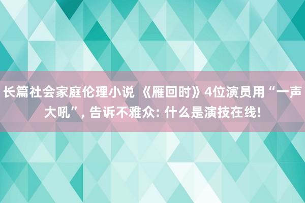 长篇社会家庭伦理小说 《雁回时》4位演员用“一声大吼”， 告诉不雅众: 什么是演技在线!