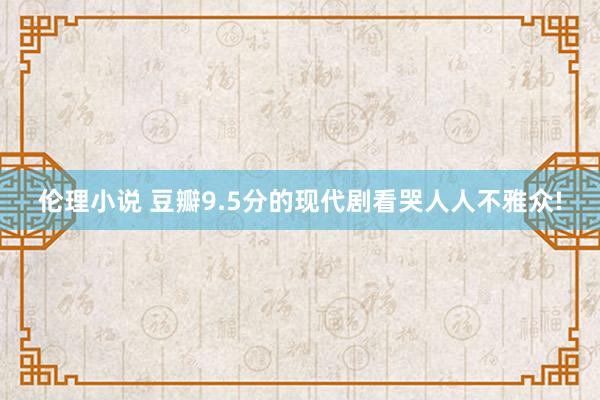 伦理小说 豆瓣9.5分的现代剧看哭人人不雅众!